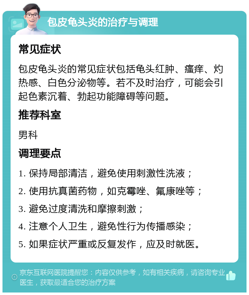 包皮龟头炎的治疗与调理 常见症状 包皮龟头炎的常见症状包括龟头红肿、瘙痒、灼热感、白色分泌物等。若不及时治疗，可能会引起色素沉着、勃起功能障碍等问题。 推荐科室 男科 调理要点 1. 保持局部清洁，避免使用刺激性洗液； 2. 使用抗真菌药物，如克霉唑、氟康唑等； 3. 避免过度清洗和摩擦刺激； 4. 注意个人卫生，避免性行为传播感染； 5. 如果症状严重或反复发作，应及时就医。