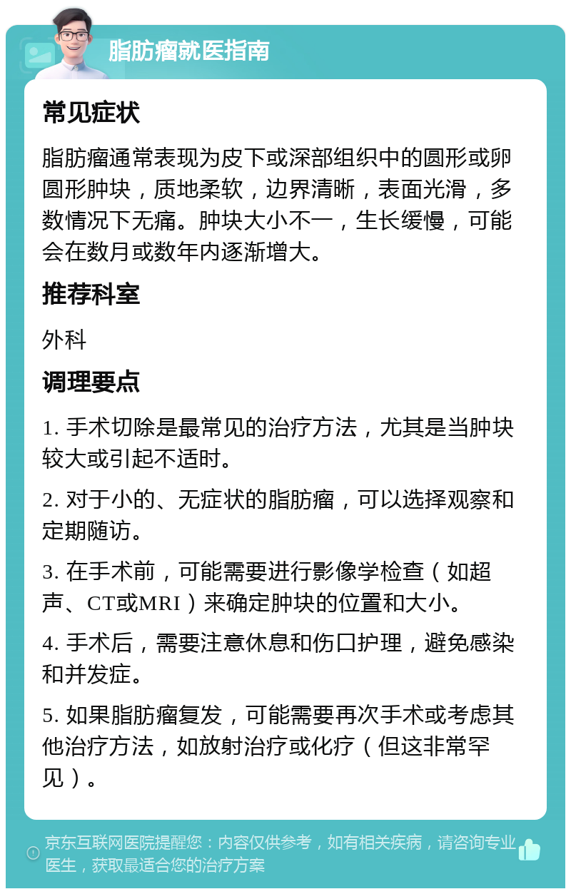 脂肪瘤就医指南 常见症状 脂肪瘤通常表现为皮下或深部组织中的圆形或卵圆形肿块，质地柔软，边界清晰，表面光滑，多数情况下无痛。肿块大小不一，生长缓慢，可能会在数月或数年内逐渐增大。 推荐科室 外科 调理要点 1. 手术切除是最常见的治疗方法，尤其是当肿块较大或引起不适时。 2. 对于小的、无症状的脂肪瘤，可以选择观察和定期随访。 3. 在手术前，可能需要进行影像学检查（如超声、CT或MRI）来确定肿块的位置和大小。 4. 手术后，需要注意休息和伤口护理，避免感染和并发症。 5. 如果脂肪瘤复发，可能需要再次手术或考虑其他治疗方法，如放射治疗或化疗（但这非常罕见）。