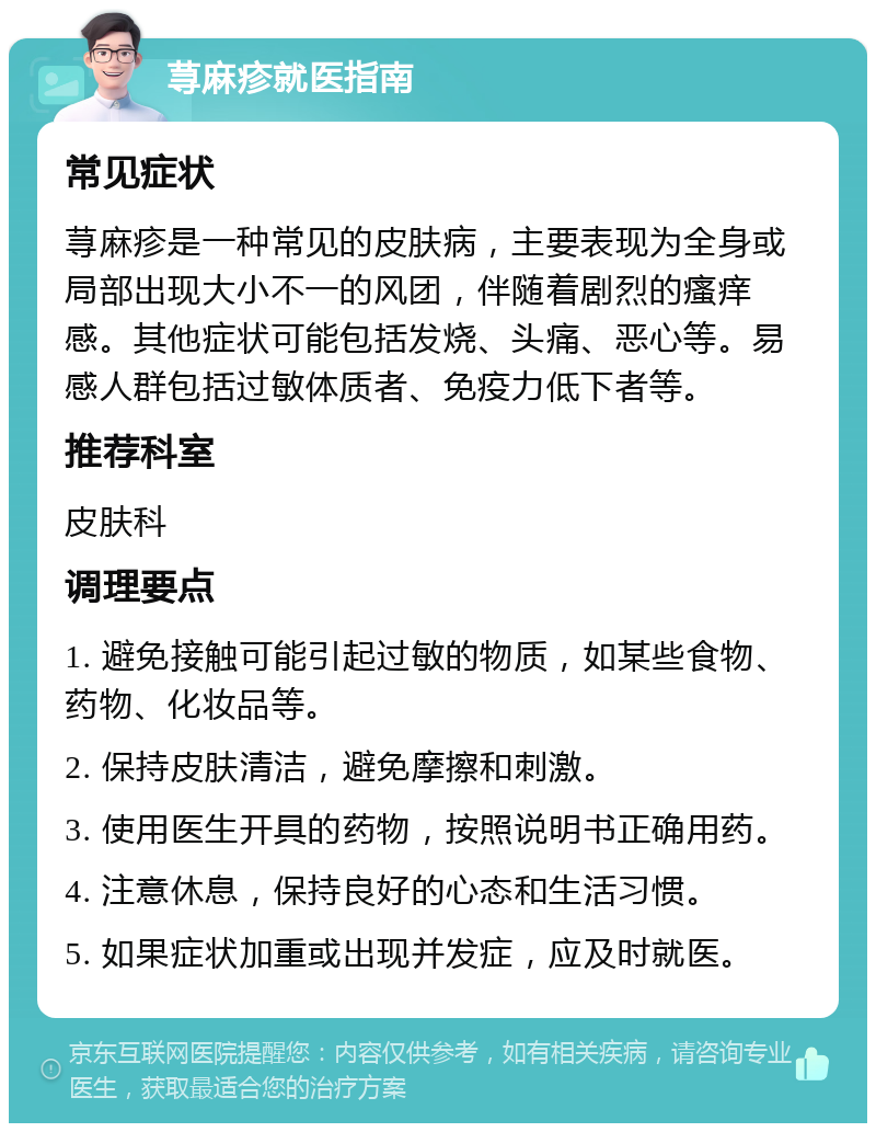 荨麻疹就医指南 常见症状 荨麻疹是一种常见的皮肤病，主要表现为全身或局部出现大小不一的风团，伴随着剧烈的瘙痒感。其他症状可能包括发烧、头痛、恶心等。易感人群包括过敏体质者、免疫力低下者等。 推荐科室 皮肤科 调理要点 1. 避免接触可能引起过敏的物质，如某些食物、药物、化妆品等。 2. 保持皮肤清洁，避免摩擦和刺激。 3. 使用医生开具的药物，按照说明书正确用药。 4. 注意休息，保持良好的心态和生活习惯。 5. 如果症状加重或出现并发症，应及时就医。