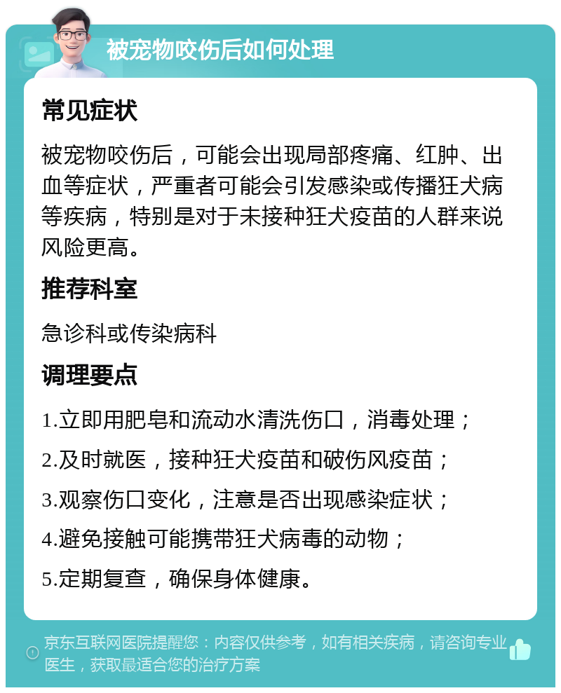 被宠物咬伤后如何处理 常见症状 被宠物咬伤后，可能会出现局部疼痛、红肿、出血等症状，严重者可能会引发感染或传播狂犬病等疾病，特别是对于未接种狂犬疫苗的人群来说风险更高。 推荐科室 急诊科或传染病科 调理要点 1.立即用肥皂和流动水清洗伤口，消毒处理； 2.及时就医，接种狂犬疫苗和破伤风疫苗； 3.观察伤口变化，注意是否出现感染症状； 4.避免接触可能携带狂犬病毒的动物； 5.定期复查，确保身体健康。