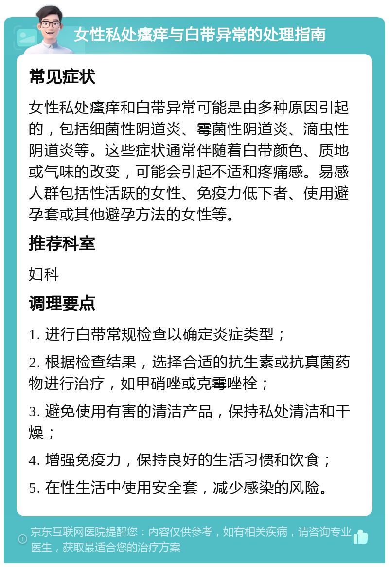 女性私处瘙痒与白带异常的处理指南 常见症状 女性私处瘙痒和白带异常可能是由多种原因引起的，包括细菌性阴道炎、霉菌性阴道炎、滴虫性阴道炎等。这些症状通常伴随着白带颜色、质地或气味的改变，可能会引起不适和疼痛感。易感人群包括性活跃的女性、免疫力低下者、使用避孕套或其他避孕方法的女性等。 推荐科室 妇科 调理要点 1. 进行白带常规检查以确定炎症类型； 2. 根据检查结果，选择合适的抗生素或抗真菌药物进行治疗，如甲硝唑或克霉唑栓； 3. 避免使用有害的清洁产品，保持私处清洁和干燥； 4. 增强免疫力，保持良好的生活习惯和饮食； 5. 在性生活中使用安全套，减少感染的风险。