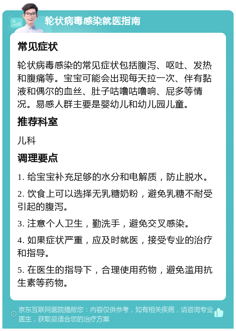 轮状病毒感染就医指南 常见症状 轮状病毒感染的常见症状包括腹泻、呕吐、发热和腹痛等。宝宝可能会出现每天拉一次、伴有黏液和偶尔的血丝、肚子咕噜咕噜响、屁多等情况。易感人群主要是婴幼儿和幼儿园儿童。 推荐科室 儿科 调理要点 1. 给宝宝补充足够的水分和电解质，防止脱水。 2. 饮食上可以选择无乳糖奶粉，避免乳糖不耐受引起的腹泻。 3. 注意个人卫生，勤洗手，避免交叉感染。 4. 如果症状严重，应及时就医，接受专业的治疗和指导。 5. 在医生的指导下，合理使用药物，避免滥用抗生素等药物。