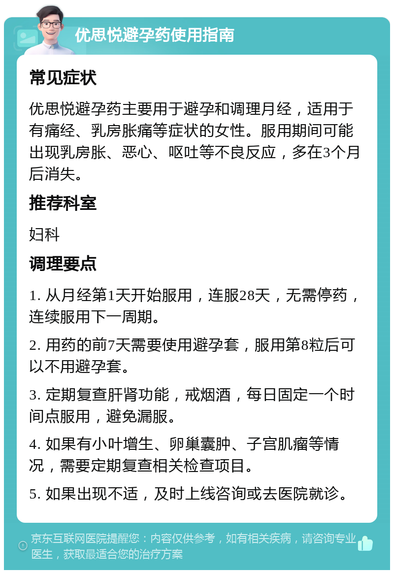 优思悦避孕药使用指南 常见症状 优思悦避孕药主要用于避孕和调理月经，适用于有痛经、乳房胀痛等症状的女性。服用期间可能出现乳房胀、恶心、呕吐等不良反应，多在3个月后消失。 推荐科室 妇科 调理要点 1. 从月经第1天开始服用，连服28天，无需停药，连续服用下一周期。 2. 用药的前7天需要使用避孕套，服用第8粒后可以不用避孕套。 3. 定期复查肝肾功能，戒烟酒，每日固定一个时间点服用，避免漏服。 4. 如果有小叶增生、卵巢囊肿、子宫肌瘤等情况，需要定期复查相关检查项目。 5. 如果出现不适，及时上线咨询或去医院就诊。