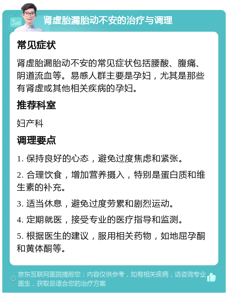 肾虚胎漏胎动不安的治疗与调理 常见症状 肾虚胎漏胎动不安的常见症状包括腰酸、腹痛、阴道流血等。易感人群主要是孕妇，尤其是那些有肾虚或其他相关疾病的孕妇。 推荐科室 妇产科 调理要点 1. 保持良好的心态，避免过度焦虑和紧张。 2. 合理饮食，增加营养摄入，特别是蛋白质和维生素的补充。 3. 适当休息，避免过度劳累和剧烈运动。 4. 定期就医，接受专业的医疗指导和监测。 5. 根据医生的建议，服用相关药物，如地屈孕酮和黄体酮等。