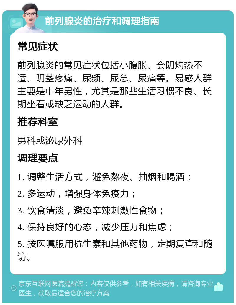 前列腺炎的治疗和调理指南 常见症状 前列腺炎的常见症状包括小腹胀、会阴灼热不适、阴茎疼痛、尿频、尿急、尿痛等。易感人群主要是中年男性，尤其是那些生活习惯不良、长期坐着或缺乏运动的人群。 推荐科室 男科或泌尿外科 调理要点 1. 调整生活方式，避免熬夜、抽烟和喝酒； 2. 多运动，增强身体免疫力； 3. 饮食清淡，避免辛辣刺激性食物； 4. 保持良好的心态，减少压力和焦虑； 5. 按医嘱服用抗生素和其他药物，定期复查和随访。