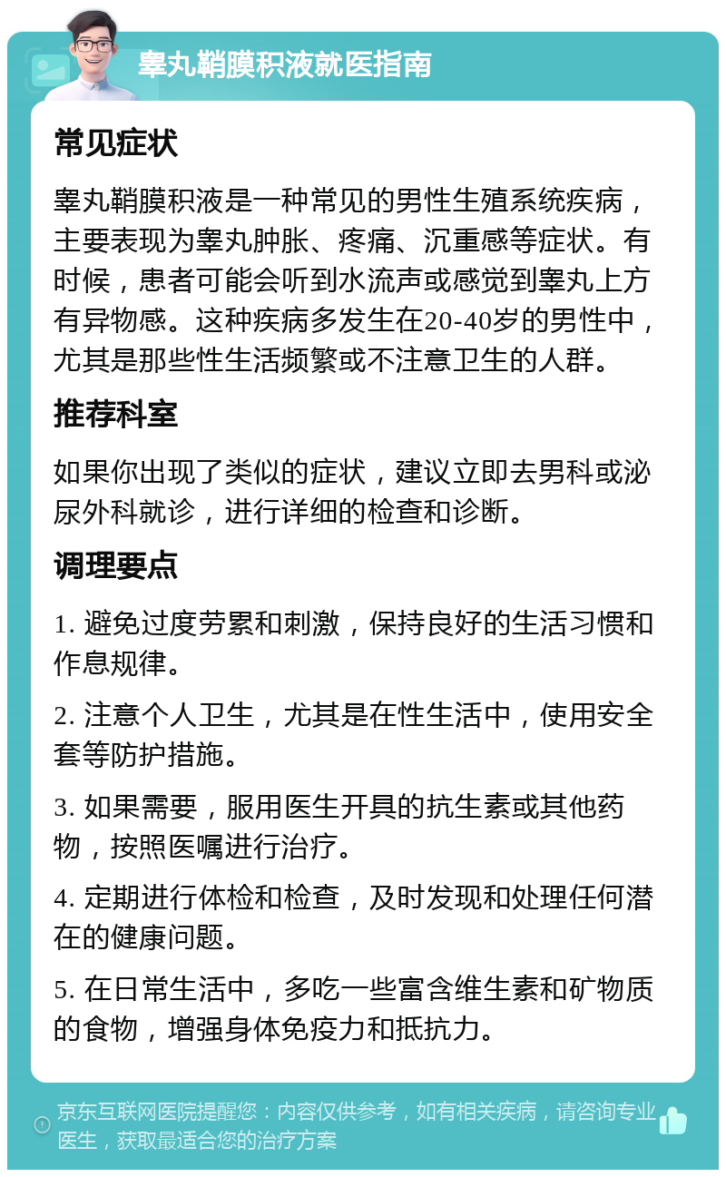 睾丸鞘膜积液就医指南 常见症状 睾丸鞘膜积液是一种常见的男性生殖系统疾病，主要表现为睾丸肿胀、疼痛、沉重感等症状。有时候，患者可能会听到水流声或感觉到睾丸上方有异物感。这种疾病多发生在20-40岁的男性中，尤其是那些性生活频繁或不注意卫生的人群。 推荐科室 如果你出现了类似的症状，建议立即去男科或泌尿外科就诊，进行详细的检查和诊断。 调理要点 1. 避免过度劳累和刺激，保持良好的生活习惯和作息规律。 2. 注意个人卫生，尤其是在性生活中，使用安全套等防护措施。 3. 如果需要，服用医生开具的抗生素或其他药物，按照医嘱进行治疗。 4. 定期进行体检和检查，及时发现和处理任何潜在的健康问题。 5. 在日常生活中，多吃一些富含维生素和矿物质的食物，增强身体免疫力和抵抗力。