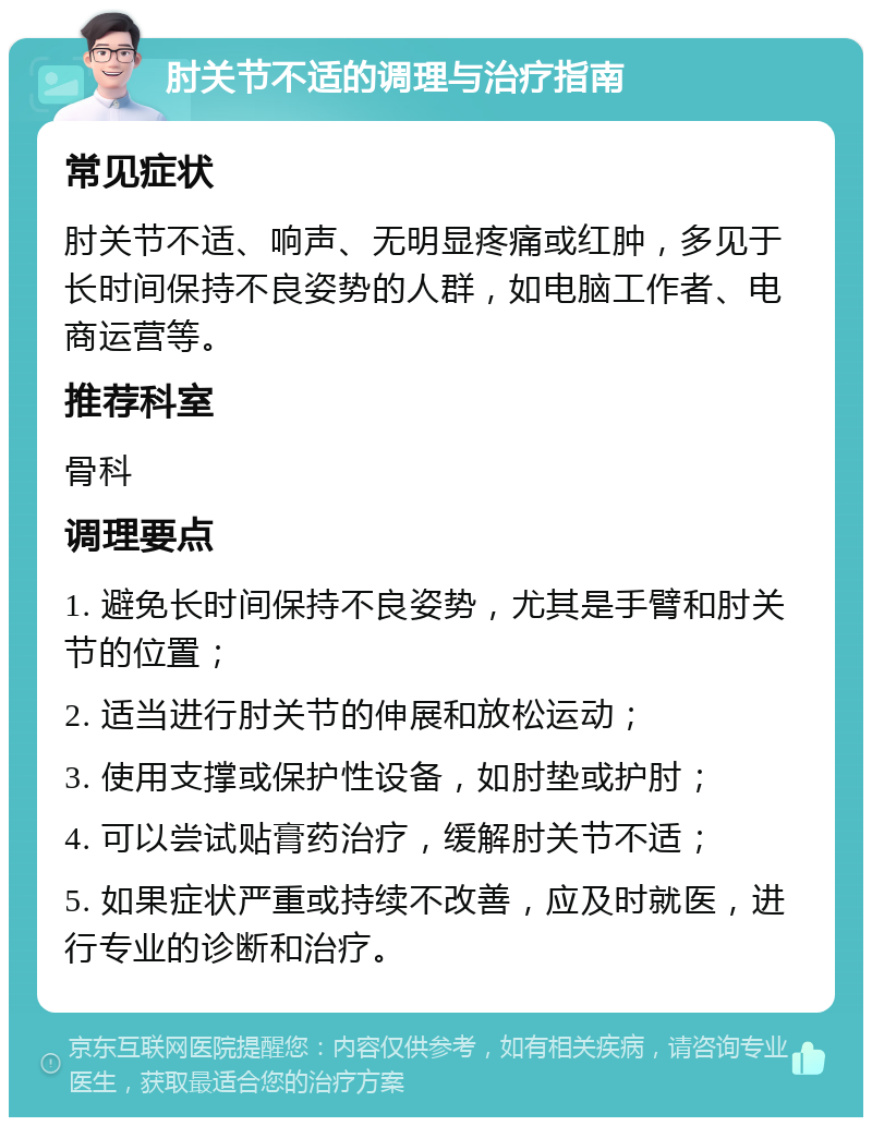 肘关节不适的调理与治疗指南 常见症状 肘关节不适、响声、无明显疼痛或红肿，多见于长时间保持不良姿势的人群，如电脑工作者、电商运营等。 推荐科室 骨科 调理要点 1. 避免长时间保持不良姿势，尤其是手臂和肘关节的位置； 2. 适当进行肘关节的伸展和放松运动； 3. 使用支撑或保护性设备，如肘垫或护肘； 4. 可以尝试贴膏药治疗，缓解肘关节不适； 5. 如果症状严重或持续不改善，应及时就医，进行专业的诊断和治疗。