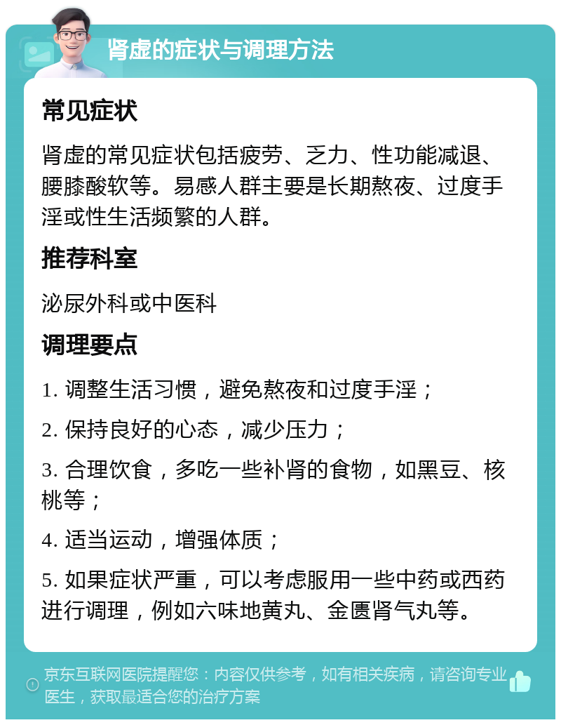 肾虚的症状与调理方法 常见症状 肾虚的常见症状包括疲劳、乏力、性功能减退、腰膝酸软等。易感人群主要是长期熬夜、过度手淫或性生活频繁的人群。 推荐科室 泌尿外科或中医科 调理要点 1. 调整生活习惯，避免熬夜和过度手淫； 2. 保持良好的心态，减少压力； 3. 合理饮食，多吃一些补肾的食物，如黑豆、核桃等； 4. 适当运动，增强体质； 5. 如果症状严重，可以考虑服用一些中药或西药进行调理，例如六味地黄丸、金匮肾气丸等。