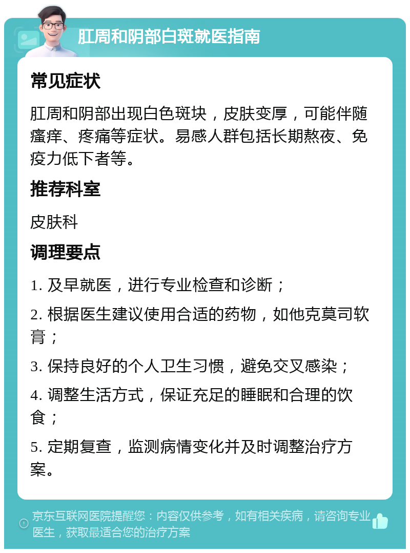 肛周和阴部白斑就医指南 常见症状 肛周和阴部出现白色斑块，皮肤变厚，可能伴随瘙痒、疼痛等症状。易感人群包括长期熬夜、免疫力低下者等。 推荐科室 皮肤科 调理要点 1. 及早就医，进行专业检查和诊断； 2. 根据医生建议使用合适的药物，如他克莫司软膏； 3. 保持良好的个人卫生习惯，避免交叉感染； 4. 调整生活方式，保证充足的睡眠和合理的饮食； 5. 定期复查，监测病情变化并及时调整治疗方案。