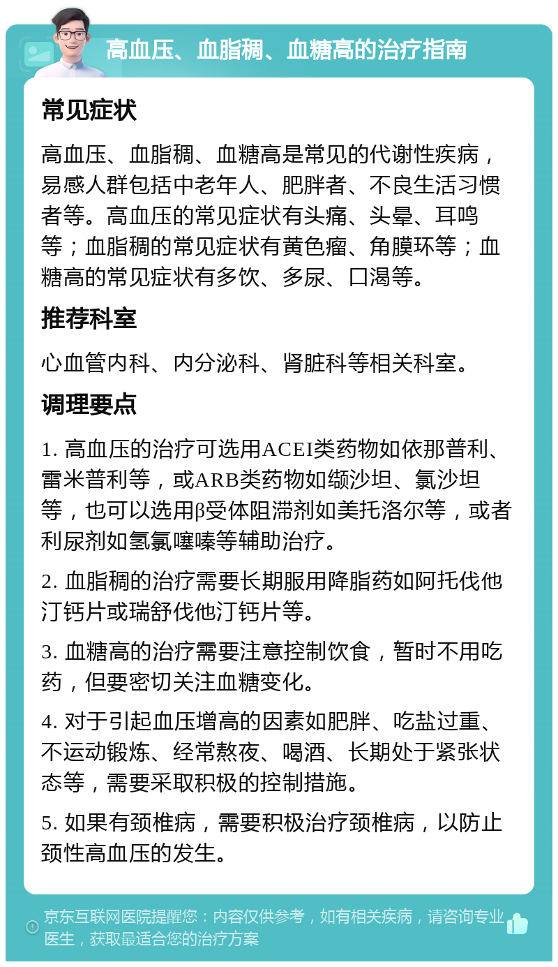 高血压、血脂稠、血糖高的治疗指南 常见症状 高血压、血脂稠、血糖高是常见的代谢性疾病，易感人群包括中老年人、肥胖者、不良生活习惯者等。高血压的常见症状有头痛、头晕、耳鸣等；血脂稠的常见症状有黄色瘤、角膜环等；血糖高的常见症状有多饮、多尿、口渴等。 推荐科室 心血管内科、内分泌科、肾脏科等相关科室。 调理要点 1. 高血压的治疗可选用ACEI类药物如依那普利、雷米普利等，或ARB类药物如缬沙坦、氯沙坦等，也可以选用β受体阻滞剂如美托洛尔等，或者利尿剂如氢氯噻嗪等辅助治疗。 2. 血脂稠的治疗需要长期服用降脂药如阿托伐他汀钙片或瑞舒伐他汀钙片等。 3. 血糖高的治疗需要注意控制饮食，暂时不用吃药，但要密切关注血糖变化。 4. 对于引起血压增高的因素如肥胖、吃盐过重、不运动锻炼、经常熬夜、喝酒、长期处于紧张状态等，需要采取积极的控制措施。 5. 如果有颈椎病，需要积极治疗颈椎病，以防止颈性高血压的发生。