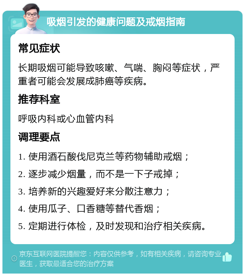 吸烟引发的健康问题及戒烟指南 常见症状 长期吸烟可能导致咳嗽、气喘、胸闷等症状，严重者可能会发展成肺癌等疾病。 推荐科室 呼吸内科或心血管内科 调理要点 1. 使用酒石酸伐尼克兰等药物辅助戒烟； 2. 逐步减少烟量，而不是一下子戒掉； 3. 培养新的兴趣爱好来分散注意力； 4. 使用瓜子、口香糖等替代香烟； 5. 定期进行体检，及时发现和治疗相关疾病。