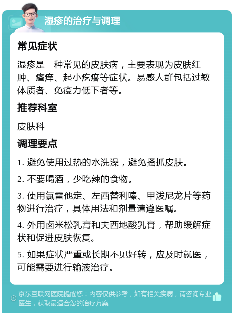 湿疹的治疗与调理 常见症状 湿疹是一种常见的皮肤病，主要表现为皮肤红肿、瘙痒、起小疙瘩等症状。易感人群包括过敏体质者、免疫力低下者等。 推荐科室 皮肤科 调理要点 1. 避免使用过热的水洗澡，避免搔抓皮肤。 2. 不要喝酒，少吃辣的食物。 3. 使用氯雷他定、左西替利嗪、甲泼尼龙片等药物进行治疗，具体用法和剂量请遵医嘱。 4. 外用卤米松乳膏和夫西地酸乳膏，帮助缓解症状和促进皮肤恢复。 5. 如果症状严重或长期不见好转，应及时就医，可能需要进行输液治疗。