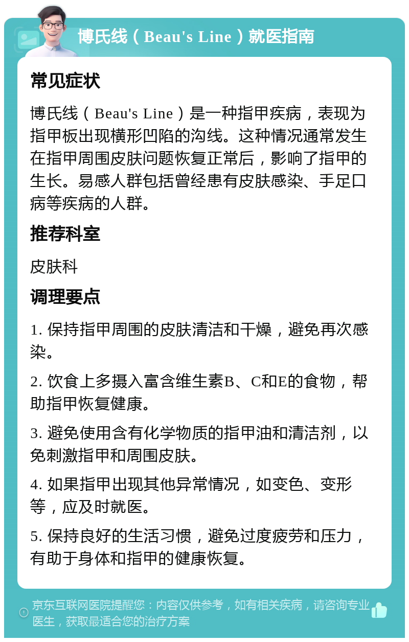 博氏线（Beau's Line）就医指南 常见症状 博氏线（Beau's Line）是一种指甲疾病，表现为指甲板出现横形凹陷的沟线。这种情况通常发生在指甲周围皮肤问题恢复正常后，影响了指甲的生长。易感人群包括曾经患有皮肤感染、手足口病等疾病的人群。 推荐科室 皮肤科 调理要点 1. 保持指甲周围的皮肤清洁和干燥，避免再次感染。 2. 饮食上多摄入富含维生素B、C和E的食物，帮助指甲恢复健康。 3. 避免使用含有化学物质的指甲油和清洁剂，以免刺激指甲和周围皮肤。 4. 如果指甲出现其他异常情况，如变色、变形等，应及时就医。 5. 保持良好的生活习惯，避免过度疲劳和压力，有助于身体和指甲的健康恢复。