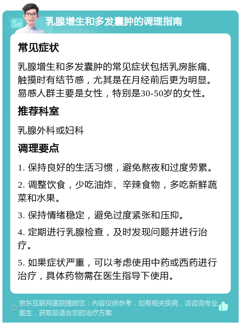 乳腺增生和多发囊肿的调理指南 常见症状 乳腺增生和多发囊肿的常见症状包括乳房胀痛、触摸时有结节感，尤其是在月经前后更为明显。易感人群主要是女性，特别是30-50岁的女性。 推荐科室 乳腺外科或妇科 调理要点 1. 保持良好的生活习惯，避免熬夜和过度劳累。 2. 调整饮食，少吃油炸、辛辣食物，多吃新鲜蔬菜和水果。 3. 保持情绪稳定，避免过度紧张和压抑。 4. 定期进行乳腺检查，及时发现问题并进行治疗。 5. 如果症状严重，可以考虑使用中药或西药进行治疗，具体药物需在医生指导下使用。