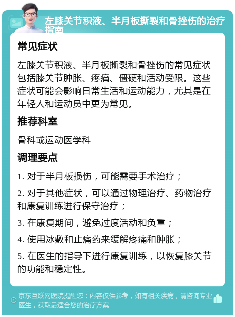 左膝关节积液、半月板撕裂和骨挫伤的治疗指南 常见症状 左膝关节积液、半月板撕裂和骨挫伤的常见症状包括膝关节肿胀、疼痛、僵硬和活动受限。这些症状可能会影响日常生活和运动能力，尤其是在年轻人和运动员中更为常见。 推荐科室 骨科或运动医学科 调理要点 1. 对于半月板损伤，可能需要手术治疗； 2. 对于其他症状，可以通过物理治疗、药物治疗和康复训练进行保守治疗； 3. 在康复期间，避免过度活动和负重； 4. 使用冰敷和止痛药来缓解疼痛和肿胀； 5. 在医生的指导下进行康复训练，以恢复膝关节的功能和稳定性。