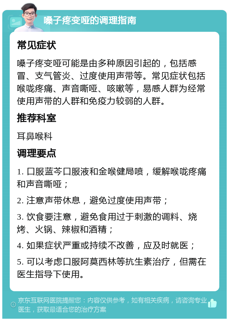 嗓子疼变哑的调理指南 常见症状 嗓子疼变哑可能是由多种原因引起的，包括感冒、支气管炎、过度使用声带等。常见症状包括喉咙疼痛、声音嘶哑、咳嗽等，易感人群为经常使用声带的人群和免疫力较弱的人群。 推荐科室 耳鼻喉科 调理要点 1. 口服蓝芩口服液和金喉健局喷，缓解喉咙疼痛和声音嘶哑； 2. 注意声带休息，避免过度使用声带； 3. 饮食要注意，避免食用过于刺激的调料、烧烤、火锅、辣椒和酒精； 4. 如果症状严重或持续不改善，应及时就医； 5. 可以考虑口服阿莫西林等抗生素治疗，但需在医生指导下使用。