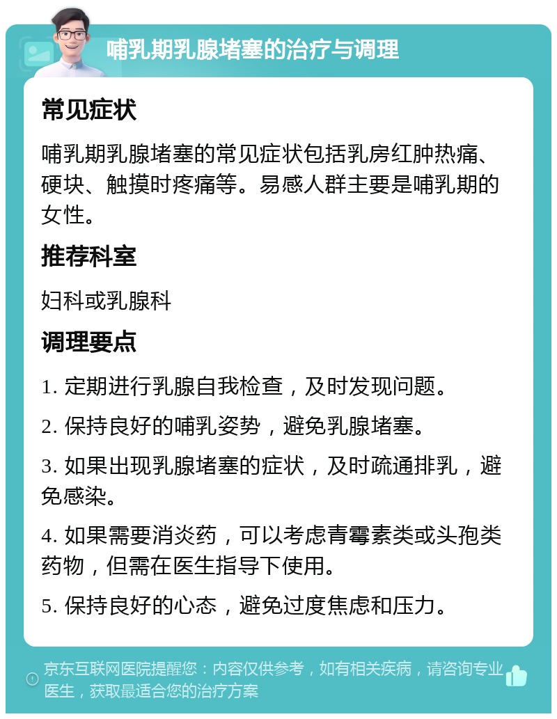 哺乳期乳腺堵塞的治疗与调理 常见症状 哺乳期乳腺堵塞的常见症状包括乳房红肿热痛、硬块、触摸时疼痛等。易感人群主要是哺乳期的女性。 推荐科室 妇科或乳腺科 调理要点 1. 定期进行乳腺自我检查，及时发现问题。 2. 保持良好的哺乳姿势，避免乳腺堵塞。 3. 如果出现乳腺堵塞的症状，及时疏通排乳，避免感染。 4. 如果需要消炎药，可以考虑青霉素类或头孢类药物，但需在医生指导下使用。 5. 保持良好的心态，避免过度焦虑和压力。