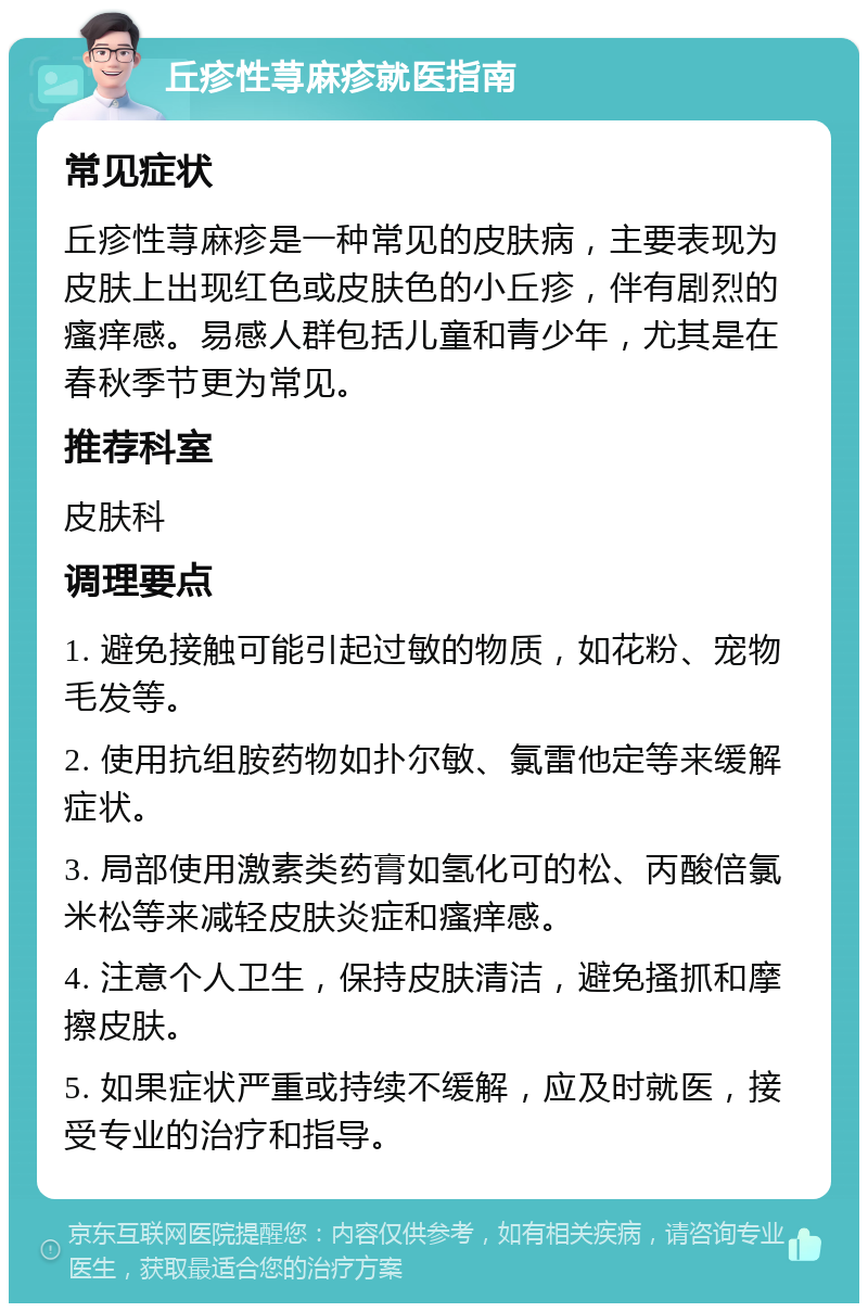 丘疹性荨麻疹就医指南 常见症状 丘疹性荨麻疹是一种常见的皮肤病，主要表现为皮肤上出现红色或皮肤色的小丘疹，伴有剧烈的瘙痒感。易感人群包括儿童和青少年，尤其是在春秋季节更为常见。 推荐科室 皮肤科 调理要点 1. 避免接触可能引起过敏的物质，如花粉、宠物毛发等。 2. 使用抗组胺药物如扑尔敏、氯雷他定等来缓解症状。 3. 局部使用激素类药膏如氢化可的松、丙酸倍氯米松等来减轻皮肤炎症和瘙痒感。 4. 注意个人卫生，保持皮肤清洁，避免搔抓和摩擦皮肤。 5. 如果症状严重或持续不缓解，应及时就医，接受专业的治疗和指导。