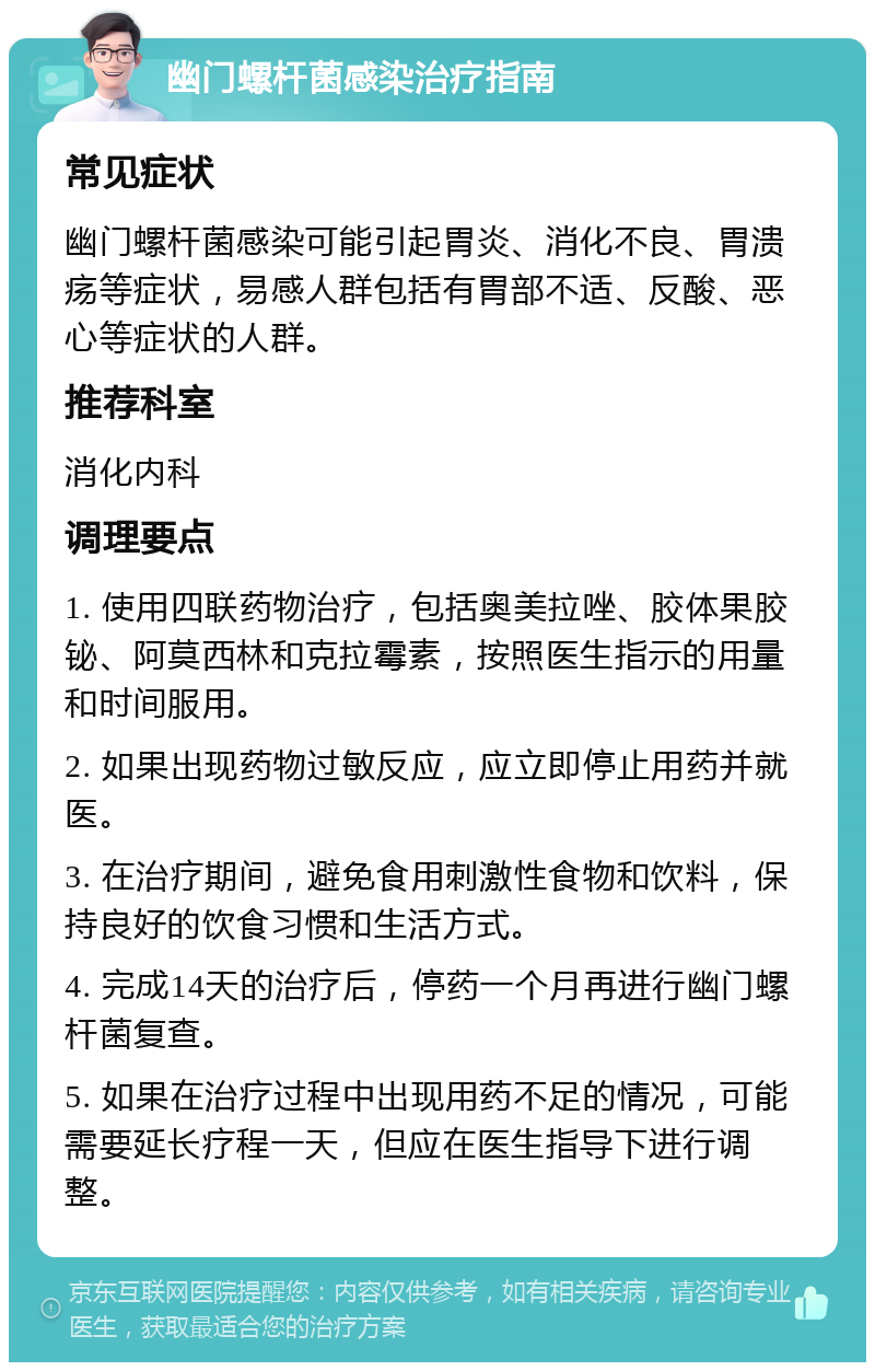 幽门螺杆菌感染治疗指南 常见症状 幽门螺杆菌感染可能引起胃炎、消化不良、胃溃疡等症状，易感人群包括有胃部不适、反酸、恶心等症状的人群。 推荐科室 消化内科 调理要点 1. 使用四联药物治疗，包括奥美拉唑、胶体果胶铋、阿莫西林和克拉霉素，按照医生指示的用量和时间服用。 2. 如果出现药物过敏反应，应立即停止用药并就医。 3. 在治疗期间，避免食用刺激性食物和饮料，保持良好的饮食习惯和生活方式。 4. 完成14天的治疗后，停药一个月再进行幽门螺杆菌复查。 5. 如果在治疗过程中出现用药不足的情况，可能需要延长疗程一天，但应在医生指导下进行调整。