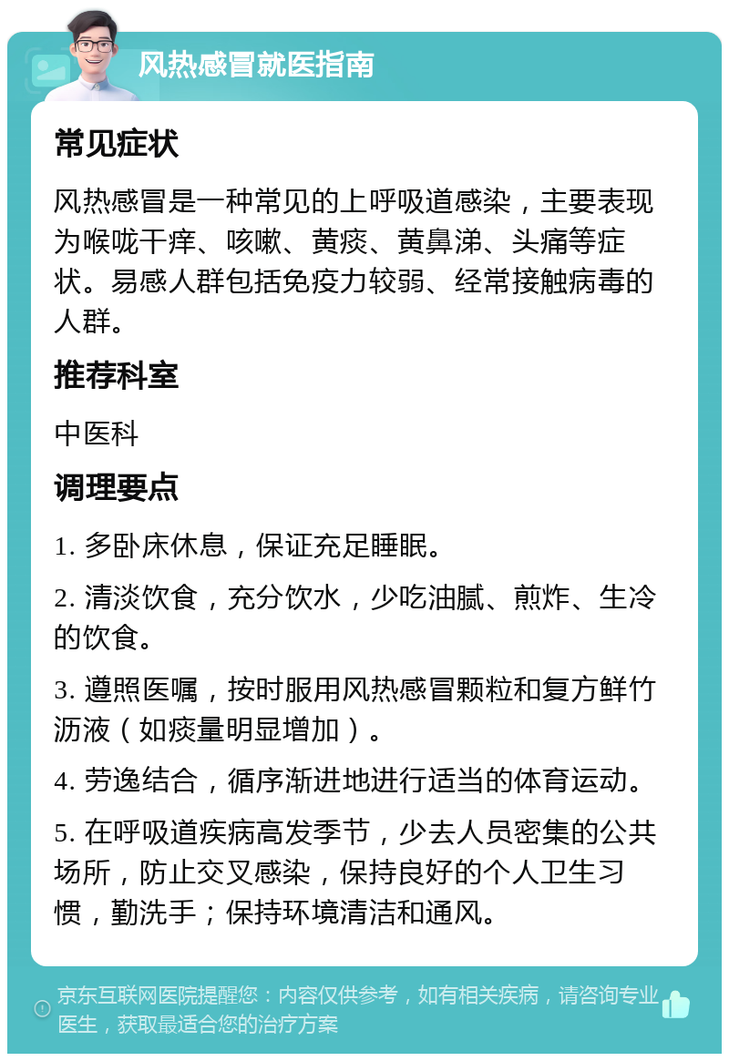 风热感冒就医指南 常见症状 风热感冒是一种常见的上呼吸道感染，主要表现为喉咙干痒、咳嗽、黄痰、黄鼻涕、头痛等症状。易感人群包括免疫力较弱、经常接触病毒的人群。 推荐科室 中医科 调理要点 1. 多卧床休息，保证充足睡眠。 2. 清淡饮食，充分饮水，少吃油腻、煎炸、生冷的饮食。 3. 遵照医嘱，按时服用风热感冒颗粒和复方鲜竹沥液（如痰量明显增加）。 4. 劳逸结合，循序渐进地进行适当的体育运动。 5. 在呼吸道疾病高发季节，少去人员密集的公共场所，防止交叉感染，保持良好的个人卫生习惯，勤洗手；保持环境清洁和通风。