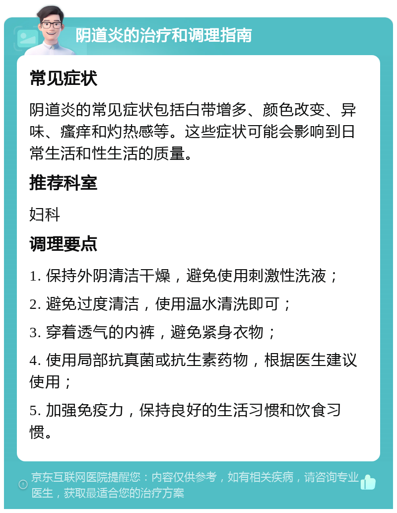 阴道炎的治疗和调理指南 常见症状 阴道炎的常见症状包括白带增多、颜色改变、异味、瘙痒和灼热感等。这些症状可能会影响到日常生活和性生活的质量。 推荐科室 妇科 调理要点 1. 保持外阴清洁干燥，避免使用刺激性洗液； 2. 避免过度清洁，使用温水清洗即可； 3. 穿着透气的内裤，避免紧身衣物； 4. 使用局部抗真菌或抗生素药物，根据医生建议使用； 5. 加强免疫力，保持良好的生活习惯和饮食习惯。