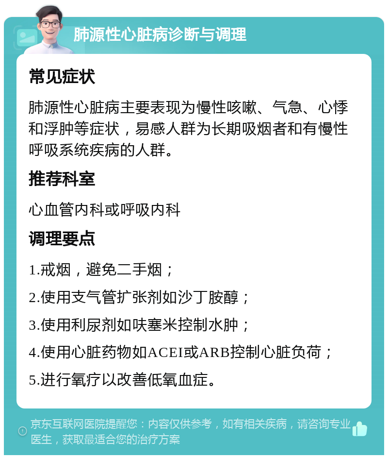 肺源性心脏病诊断与调理 常见症状 肺源性心脏病主要表现为慢性咳嗽、气急、心悸和浮肿等症状，易感人群为长期吸烟者和有慢性呼吸系统疾病的人群。 推荐科室 心血管内科或呼吸内科 调理要点 1.戒烟，避免二手烟； 2.使用支气管扩张剂如沙丁胺醇； 3.使用利尿剂如呋塞米控制水肿； 4.使用心脏药物如ACEI或ARB控制心脏负荷； 5.进行氧疗以改善低氧血症。