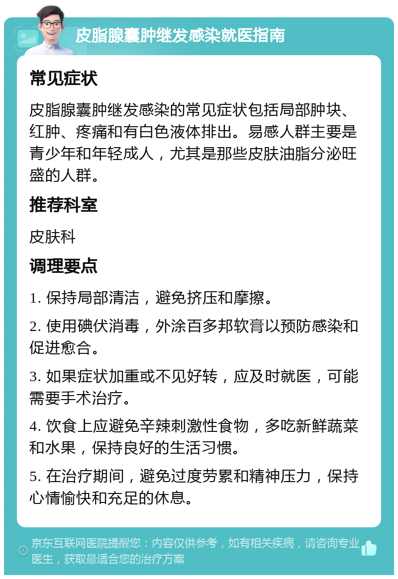 皮脂腺囊肿继发感染就医指南 常见症状 皮脂腺囊肿继发感染的常见症状包括局部肿块、红肿、疼痛和有白色液体排出。易感人群主要是青少年和年轻成人，尤其是那些皮肤油脂分泌旺盛的人群。 推荐科室 皮肤科 调理要点 1. 保持局部清洁，避免挤压和摩擦。 2. 使用碘伏消毒，外涂百多邦软膏以预防感染和促进愈合。 3. 如果症状加重或不见好转，应及时就医，可能需要手术治疗。 4. 饮食上应避免辛辣刺激性食物，多吃新鲜蔬菜和水果，保持良好的生活习惯。 5. 在治疗期间，避免过度劳累和精神压力，保持心情愉快和充足的休息。