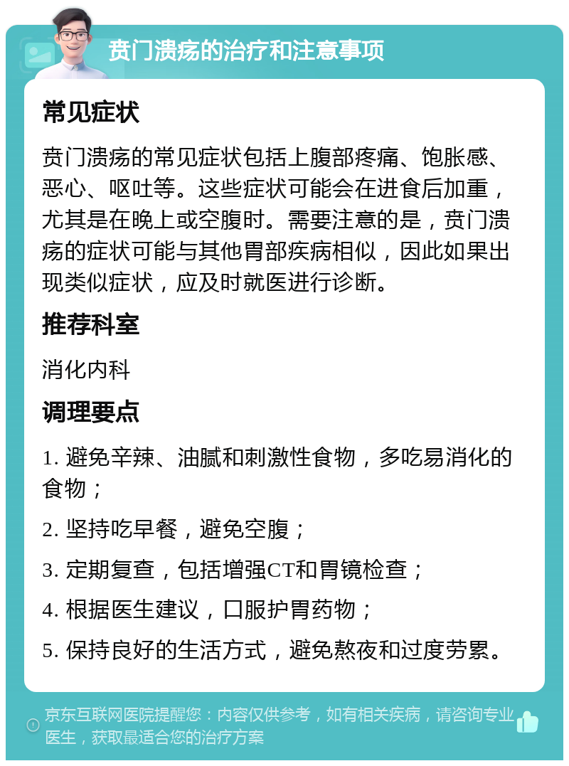 贲门溃疡的治疗和注意事项 常见症状 贲门溃疡的常见症状包括上腹部疼痛、饱胀感、恶心、呕吐等。这些症状可能会在进食后加重，尤其是在晚上或空腹时。需要注意的是，贲门溃疡的症状可能与其他胃部疾病相似，因此如果出现类似症状，应及时就医进行诊断。 推荐科室 消化内科 调理要点 1. 避免辛辣、油腻和刺激性食物，多吃易消化的食物； 2. 坚持吃早餐，避免空腹； 3. 定期复查，包括增强CT和胃镜检查； 4. 根据医生建议，口服护胃药物； 5. 保持良好的生活方式，避免熬夜和过度劳累。