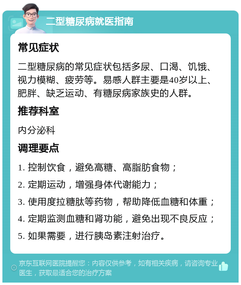 二型糖尿病就医指南 常见症状 二型糖尿病的常见症状包括多尿、口渴、饥饿、视力模糊、疲劳等。易感人群主要是40岁以上、肥胖、缺乏运动、有糖尿病家族史的人群。 推荐科室 内分泌科 调理要点 1. 控制饮食，避免高糖、高脂肪食物； 2. 定期运动，增强身体代谢能力； 3. 使用度拉糖肽等药物，帮助降低血糖和体重； 4. 定期监测血糖和肾功能，避免出现不良反应； 5. 如果需要，进行胰岛素注射治疗。