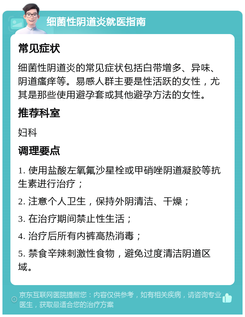 细菌性阴道炎就医指南 常见症状 细菌性阴道炎的常见症状包括白带增多、异味、阴道瘙痒等。易感人群主要是性活跃的女性，尤其是那些使用避孕套或其他避孕方法的女性。 推荐科室 妇科 调理要点 1. 使用盐酸左氧氟沙星栓或甲硝唑阴道凝胶等抗生素进行治疗； 2. 注意个人卫生，保持外阴清洁、干燥； 3. 在治疗期间禁止性生活； 4. 治疗后所有内裤高热消毒； 5. 禁食辛辣刺激性食物，避免过度清洁阴道区域。