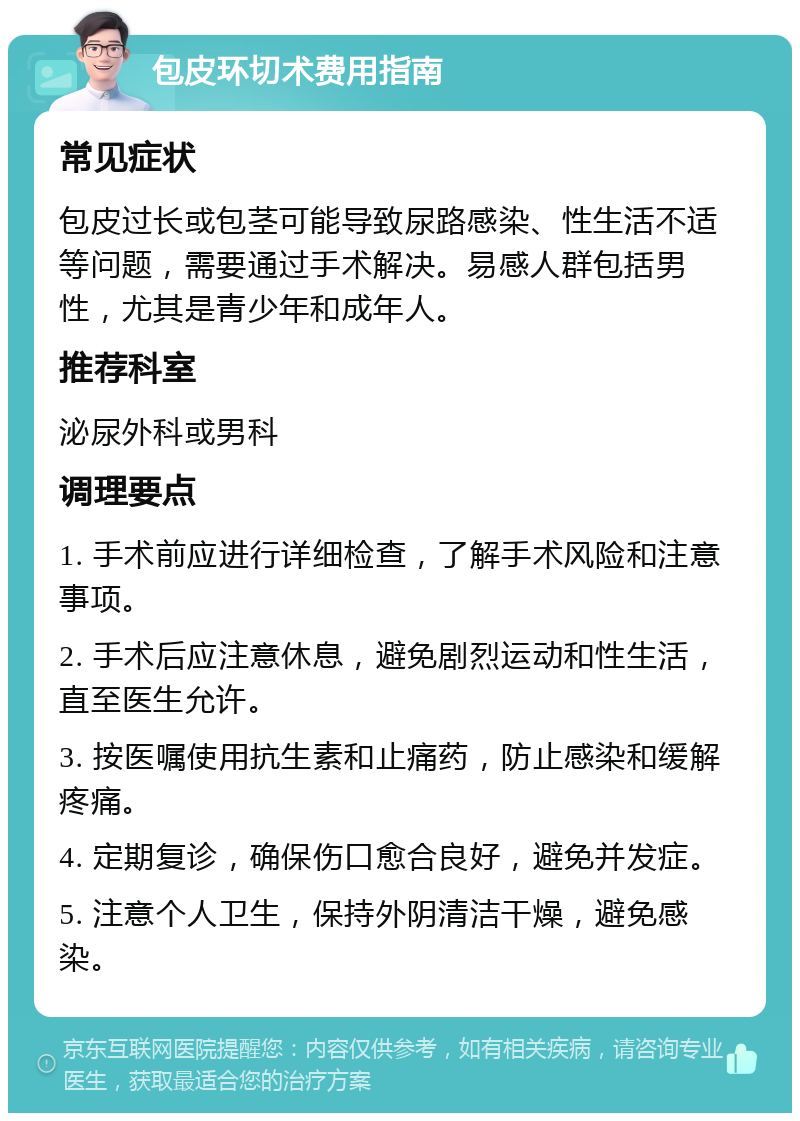 包皮环切术费用指南 常见症状 包皮过长或包茎可能导致尿路感染、性生活不适等问题，需要通过手术解决。易感人群包括男性，尤其是青少年和成年人。 推荐科室 泌尿外科或男科 调理要点 1. 手术前应进行详细检查，了解手术风险和注意事项。 2. 手术后应注意休息，避免剧烈运动和性生活，直至医生允许。 3. 按医嘱使用抗生素和止痛药，防止感染和缓解疼痛。 4. 定期复诊，确保伤口愈合良好，避免并发症。 5. 注意个人卫生，保持外阴清洁干燥，避免感染。