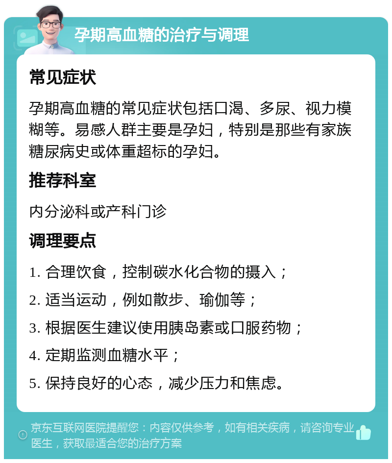 孕期高血糖的治疗与调理 常见症状 孕期高血糖的常见症状包括口渴、多尿、视力模糊等。易感人群主要是孕妇，特别是那些有家族糖尿病史或体重超标的孕妇。 推荐科室 内分泌科或产科门诊 调理要点 1. 合理饮食，控制碳水化合物的摄入； 2. 适当运动，例如散步、瑜伽等； 3. 根据医生建议使用胰岛素或口服药物； 4. 定期监测血糖水平； 5. 保持良好的心态，减少压力和焦虑。