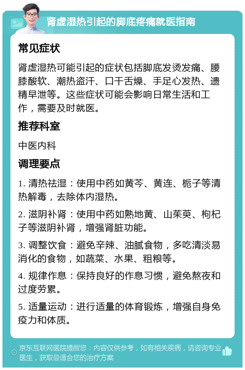 肾虚湿热引起的脚底疼痛就医指南 常见症状 肾虚湿热可能引起的症状包括脚底发烫发痛、腰膝酸软、潮热盗汗、口干舌燥、手足心发热、遗精早泄等。这些症状可能会影响日常生活和工作，需要及时就医。 推荐科室 中医内科 调理要点 1. 清热祛湿：使用中药如黄芩、黄连、栀子等清热解毒，去除体内湿热。 2. 滋阴补肾：使用中药如熟地黄、山茱萸、枸杞子等滋阴补肾，增强肾脏功能。 3. 调整饮食：避免辛辣、油腻食物，多吃清淡易消化的食物，如蔬菜、水果、粗粮等。 4. 规律作息：保持良好的作息习惯，避免熬夜和过度劳累。 5. 适量运动：进行适量的体育锻炼，增强自身免疫力和体质。