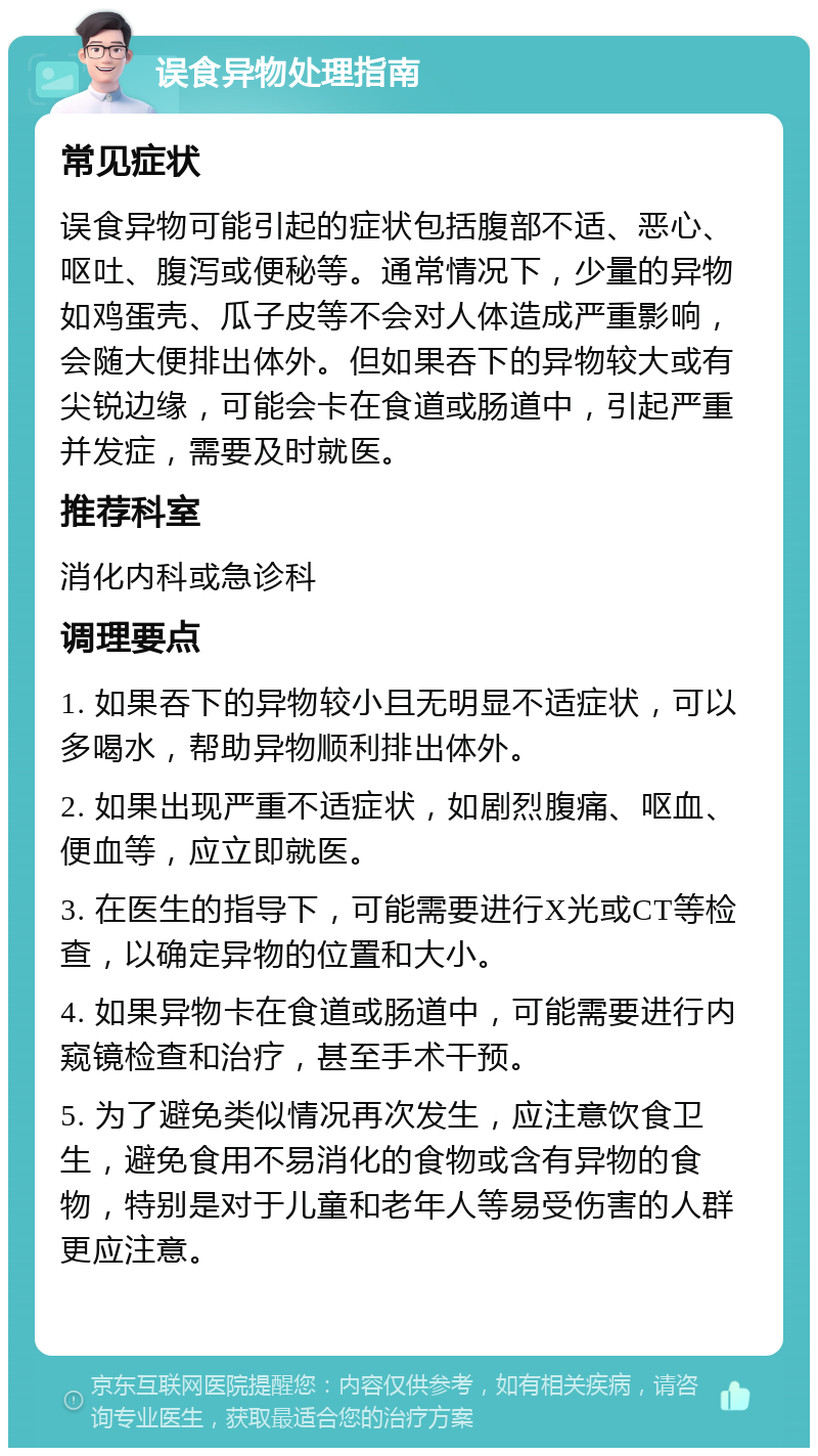 误食异物处理指南 常见症状 误食异物可能引起的症状包括腹部不适、恶心、呕吐、腹泻或便秘等。通常情况下，少量的异物如鸡蛋壳、瓜子皮等不会对人体造成严重影响，会随大便排出体外。但如果吞下的异物较大或有尖锐边缘，可能会卡在食道或肠道中，引起严重并发症，需要及时就医。 推荐科室 消化内科或急诊科 调理要点 1. 如果吞下的异物较小且无明显不适症状，可以多喝水，帮助异物顺利排出体外。 2. 如果出现严重不适症状，如剧烈腹痛、呕血、便血等，应立即就医。 3. 在医生的指导下，可能需要进行X光或CT等检查，以确定异物的位置和大小。 4. 如果异物卡在食道或肠道中，可能需要进行内窥镜检查和治疗，甚至手术干预。 5. 为了避免类似情况再次发生，应注意饮食卫生，避免食用不易消化的食物或含有异物的食物，特别是对于儿童和老年人等易受伤害的人群更应注意。