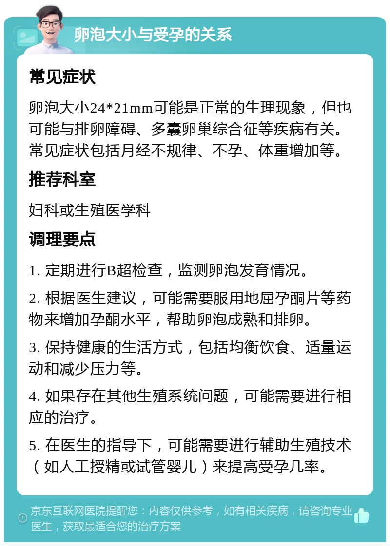 卵泡大小与受孕的关系 常见症状 卵泡大小24*21mm可能是正常的生理现象，但也可能与排卵障碍、多囊卵巢综合征等疾病有关。常见症状包括月经不规律、不孕、体重增加等。 推荐科室 妇科或生殖医学科 调理要点 1. 定期进行B超检查，监测卵泡发育情况。 2. 根据医生建议，可能需要服用地屈孕酮片等药物来增加孕酮水平，帮助卵泡成熟和排卵。 3. 保持健康的生活方式，包括均衡饮食、适量运动和减少压力等。 4. 如果存在其他生殖系统问题，可能需要进行相应的治疗。 5. 在医生的指导下，可能需要进行辅助生殖技术（如人工授精或试管婴儿）来提高受孕几率。