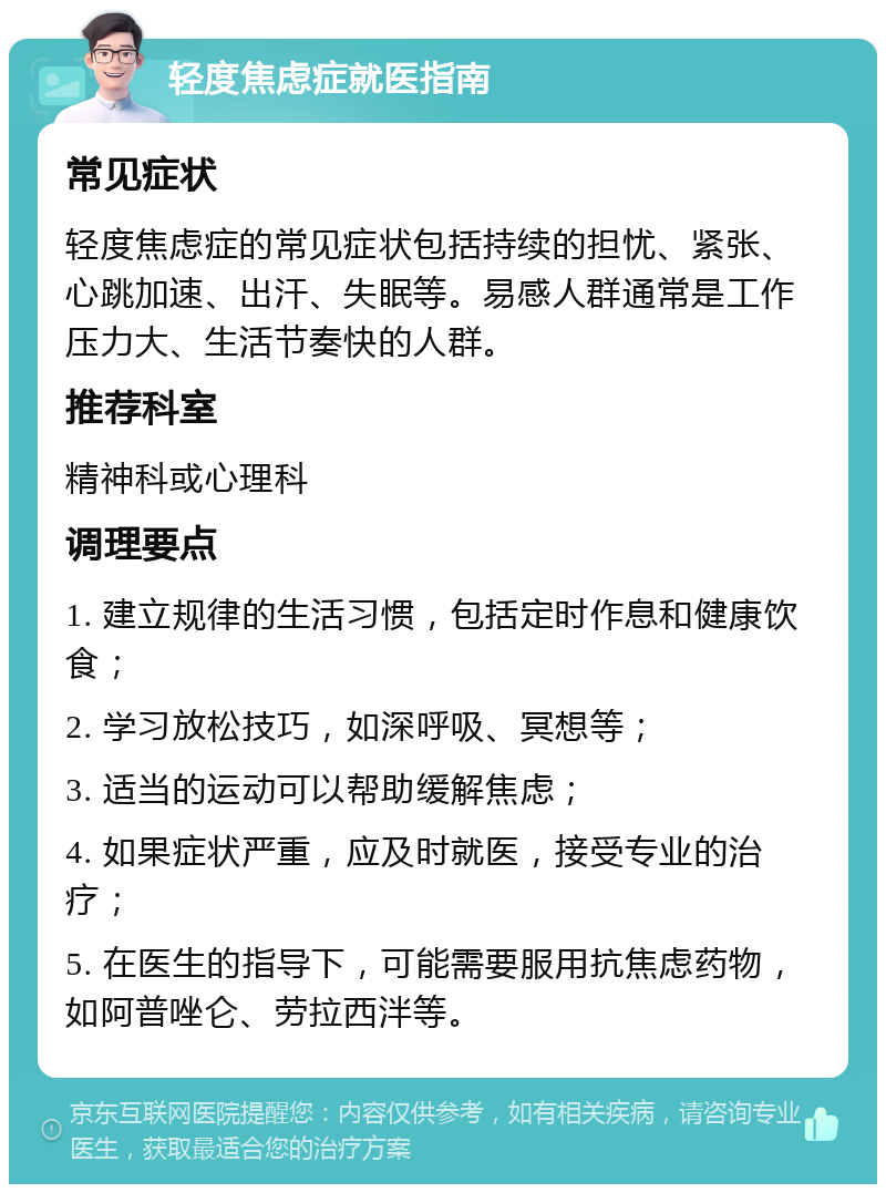 轻度焦虑症就医指南 常见症状 轻度焦虑症的常见症状包括持续的担忧、紧张、心跳加速、出汗、失眠等。易感人群通常是工作压力大、生活节奏快的人群。 推荐科室 精神科或心理科 调理要点 1. 建立规律的生活习惯，包括定时作息和健康饮食； 2. 学习放松技巧，如深呼吸、冥想等； 3. 适当的运动可以帮助缓解焦虑； 4. 如果症状严重，应及时就医，接受专业的治疗； 5. 在医生的指导下，可能需要服用抗焦虑药物，如阿普唑仑、劳拉西泮等。