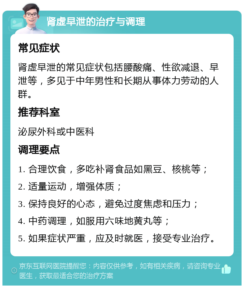 肾虚早泄的治疗与调理 常见症状 肾虚早泄的常见症状包括腰酸痛、性欲减退、早泄等，多见于中年男性和长期从事体力劳动的人群。 推荐科室 泌尿外科或中医科 调理要点 1. 合理饮食，多吃补肾食品如黑豆、核桃等； 2. 适量运动，增强体质； 3. 保持良好的心态，避免过度焦虑和压力； 4. 中药调理，如服用六味地黄丸等； 5. 如果症状严重，应及时就医，接受专业治疗。