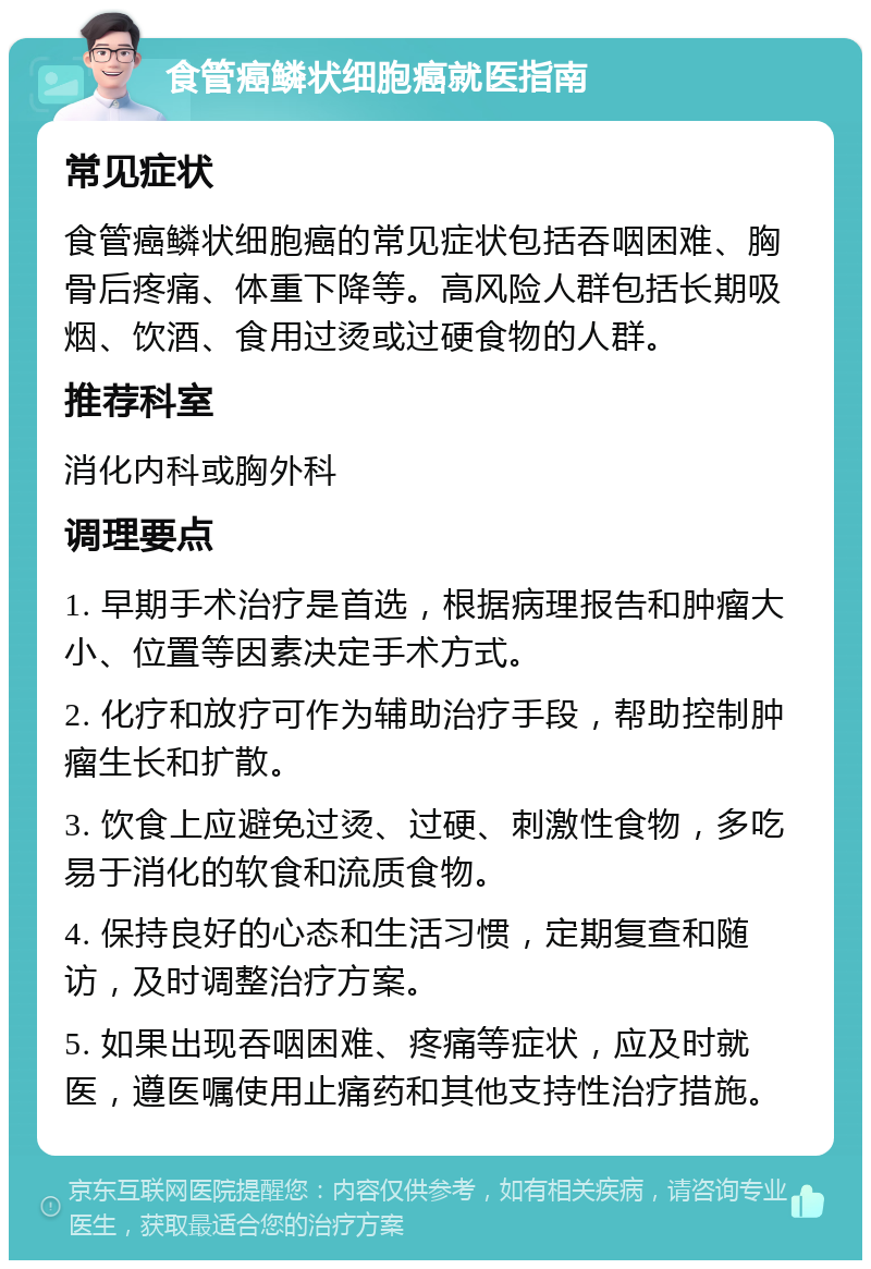 食管癌鳞状细胞癌就医指南 常见症状 食管癌鳞状细胞癌的常见症状包括吞咽困难、胸骨后疼痛、体重下降等。高风险人群包括长期吸烟、饮酒、食用过烫或过硬食物的人群。 推荐科室 消化内科或胸外科 调理要点 1. 早期手术治疗是首选，根据病理报告和肿瘤大小、位置等因素决定手术方式。 2. 化疗和放疗可作为辅助治疗手段，帮助控制肿瘤生长和扩散。 3. 饮食上应避免过烫、过硬、刺激性食物，多吃易于消化的软食和流质食物。 4. 保持良好的心态和生活习惯，定期复查和随访，及时调整治疗方案。 5. 如果出现吞咽困难、疼痛等症状，应及时就医，遵医嘱使用止痛药和其他支持性治疗措施。