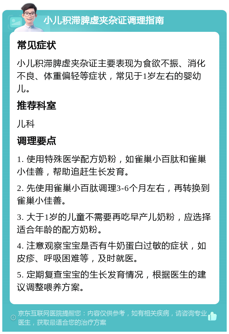 小儿积滞脾虚夹杂证调理指南 常见症状 小儿积滞脾虚夹杂证主要表现为食欲不振、消化不良、体重偏轻等症状，常见于1岁左右的婴幼儿。 推荐科室 儿科 调理要点 1. 使用特殊医学配方奶粉，如雀巢小百肽和雀巢小佳善，帮助追赶生长发育。 2. 先使用雀巢小百肽调理3-6个月左右，再转换到雀巢小佳善。 3. 大于1岁的儿童不需要再吃早产儿奶粉，应选择适合年龄的配方奶粉。 4. 注意观察宝宝是否有牛奶蛋白过敏的症状，如皮疹、呼吸困难等，及时就医。 5. 定期复查宝宝的生长发育情况，根据医生的建议调整喂养方案。