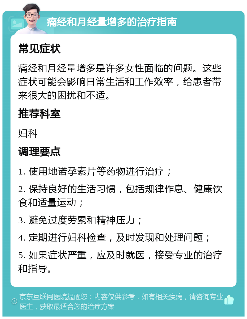 痛经和月经量增多的治疗指南 常见症状 痛经和月经量增多是许多女性面临的问题。这些症状可能会影响日常生活和工作效率，给患者带来很大的困扰和不适。 推荐科室 妇科 调理要点 1. 使用地诺孕素片等药物进行治疗； 2. 保持良好的生活习惯，包括规律作息、健康饮食和适量运动； 3. 避免过度劳累和精神压力； 4. 定期进行妇科检查，及时发现和处理问题； 5. 如果症状严重，应及时就医，接受专业的治疗和指导。