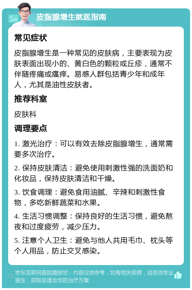 皮脂腺增生就医指南 常见症状 皮脂腺增生是一种常见的皮肤病，主要表现为皮肤表面出现小的、黄白色的颗粒或丘疹，通常不伴随疼痛或瘙痒。易感人群包括青少年和成年人，尤其是油性皮肤者。 推荐科室 皮肤科 调理要点 1. 激光治疗：可以有效去除皮脂腺增生，通常需要多次治疗。 2. 保持皮肤清洁：避免使用刺激性强的洗面奶和化妆品，保持皮肤清洁和干燥。 3. 饮食调理：避免食用油腻、辛辣和刺激性食物，多吃新鲜蔬菜和水果。 4. 生活习惯调整：保持良好的生活习惯，避免熬夜和过度疲劳，减少压力。 5. 注意个人卫生：避免与他人共用毛巾、枕头等个人用品，防止交叉感染。