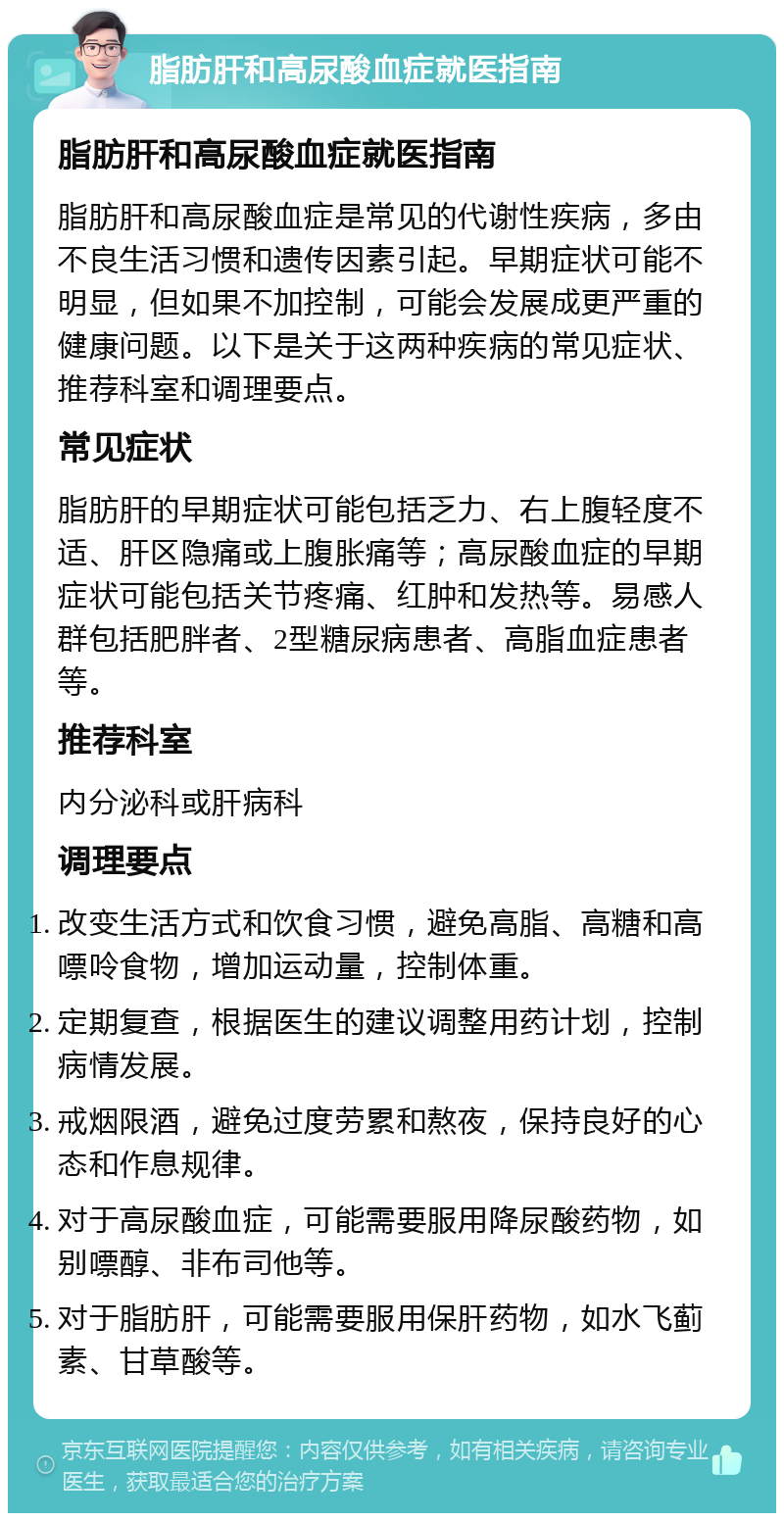 脂肪肝和高尿酸血症就医指南 脂肪肝和高尿酸血症就医指南 脂肪肝和高尿酸血症是常见的代谢性疾病，多由不良生活习惯和遗传因素引起。早期症状可能不明显，但如果不加控制，可能会发展成更严重的健康问题。以下是关于这两种疾病的常见症状、推荐科室和调理要点。 常见症状 脂肪肝的早期症状可能包括乏力、右上腹轻度不适、肝区隐痛或上腹胀痛等；高尿酸血症的早期症状可能包括关节疼痛、红肿和发热等。易感人群包括肥胖者、2型糖尿病患者、高脂血症患者等。 推荐科室 内分泌科或肝病科 调理要点 改变生活方式和饮食习惯，避免高脂、高糖和高嘌呤食物，增加运动量，控制体重。 定期复查，根据医生的建议调整用药计划，控制病情发展。 戒烟限酒，避免过度劳累和熬夜，保持良好的心态和作息规律。 对于高尿酸血症，可能需要服用降尿酸药物，如别嘌醇、非布司他等。 对于脂肪肝，可能需要服用保肝药物，如水飞蓟素、甘草酸等。