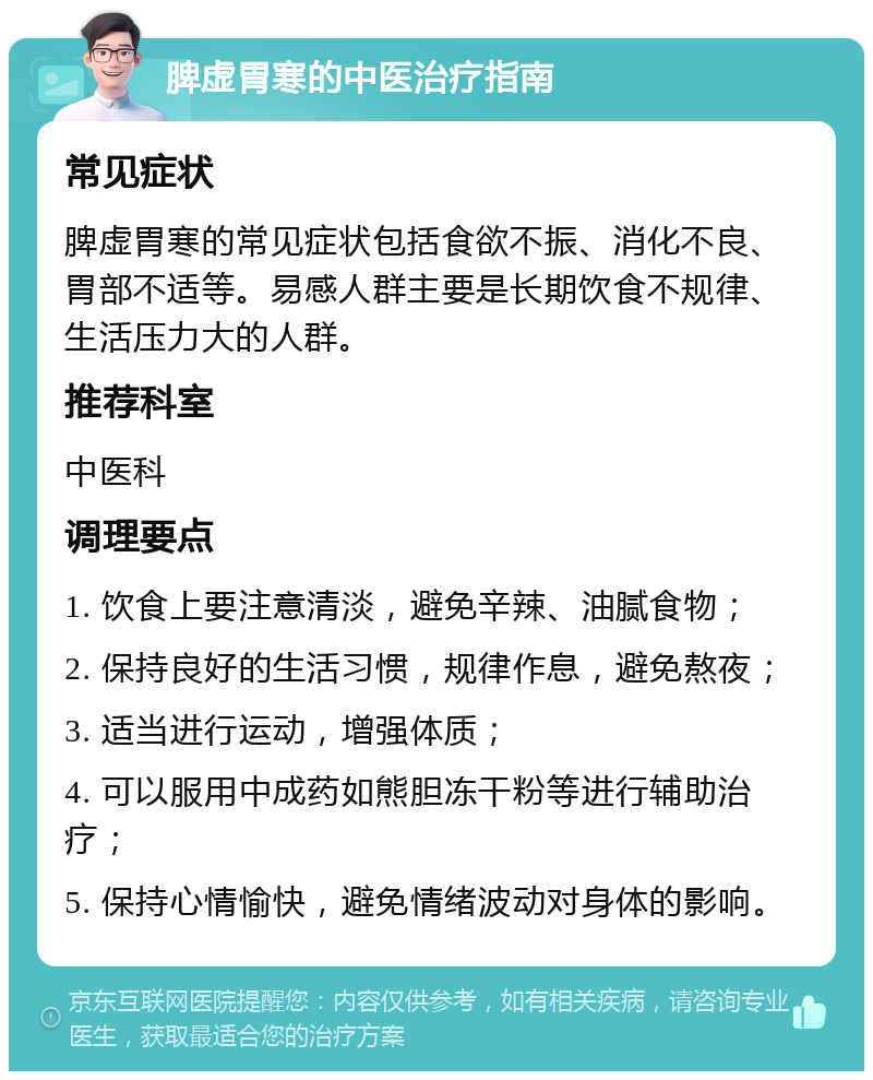 脾虚胃寒的中医治疗指南 常见症状 脾虚胃寒的常见症状包括食欲不振、消化不良、胃部不适等。易感人群主要是长期饮食不规律、生活压力大的人群。 推荐科室 中医科 调理要点 1. 饮食上要注意清淡，避免辛辣、油腻食物； 2. 保持良好的生活习惯，规律作息，避免熬夜； 3. 适当进行运动，增强体质； 4. 可以服用中成药如熊胆冻干粉等进行辅助治疗； 5. 保持心情愉快，避免情绪波动对身体的影响。