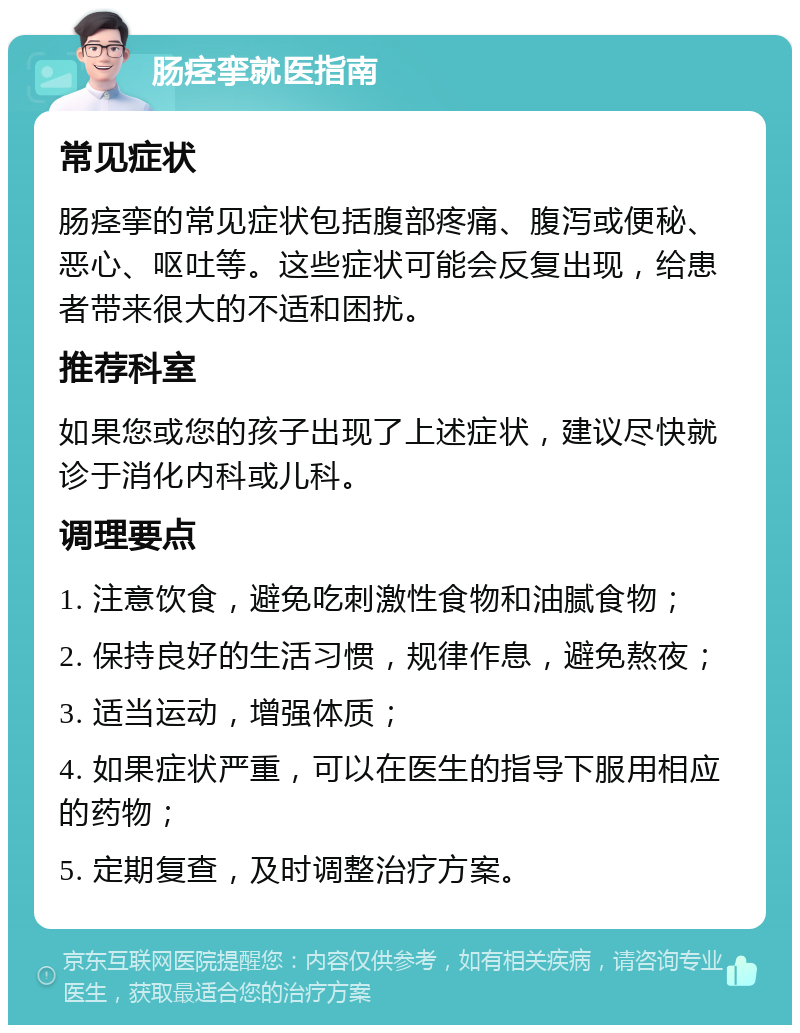 肠痉挛就医指南 常见症状 肠痉挛的常见症状包括腹部疼痛、腹泻或便秘、恶心、呕吐等。这些症状可能会反复出现，给患者带来很大的不适和困扰。 推荐科室 如果您或您的孩子出现了上述症状，建议尽快就诊于消化内科或儿科。 调理要点 1. 注意饮食，避免吃刺激性食物和油腻食物； 2. 保持良好的生活习惯，规律作息，避免熬夜； 3. 适当运动，增强体质； 4. 如果症状严重，可以在医生的指导下服用相应的药物； 5. 定期复查，及时调整治疗方案。