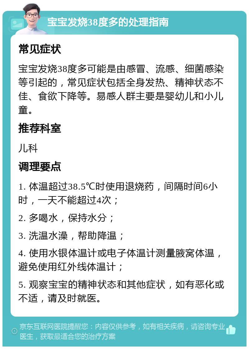 宝宝发烧38度多的处理指南 常见症状 宝宝发烧38度多可能是由感冒、流感、细菌感染等引起的，常见症状包括全身发热、精神状态不佳、食欲下降等。易感人群主要是婴幼儿和小儿童。 推荐科室 儿科 调理要点 1. 体温超过38.5℃时使用退烧药，间隔时间6小时，一天不能超过4次； 2. 多喝水，保持水分； 3. 洗温水澡，帮助降温； 4. 使用水银体温计或电子体温计测量腋窝体温，避免使用红外线体温计； 5. 观察宝宝的精神状态和其他症状，如有恶化或不适，请及时就医。