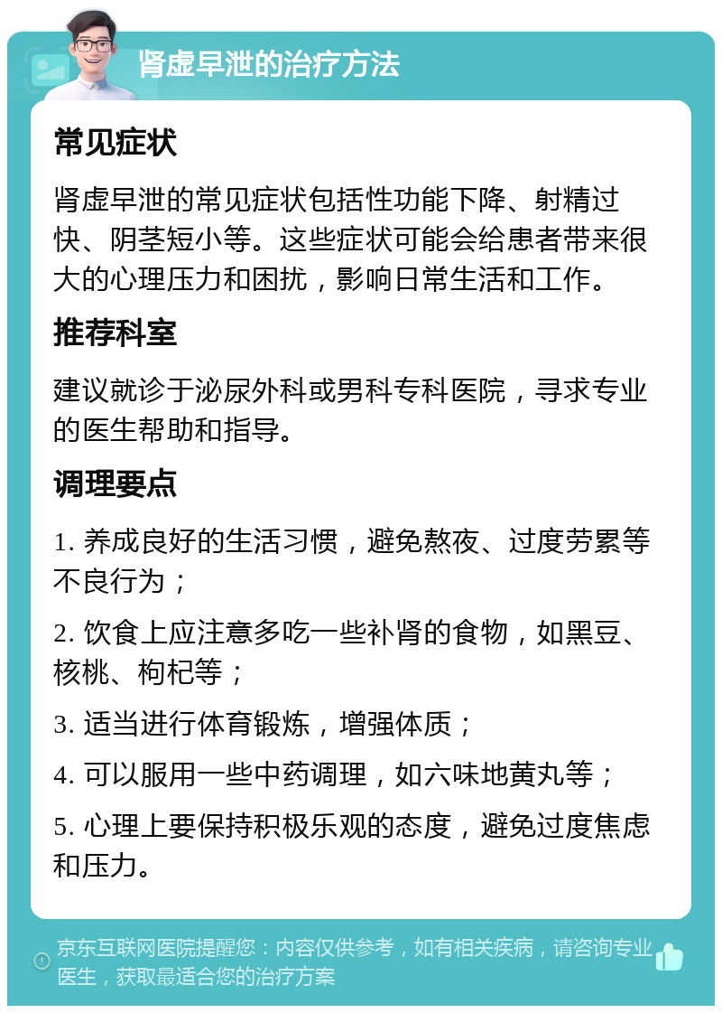 肾虚早泄的治疗方法 常见症状 肾虚早泄的常见症状包括性功能下降、射精过快、阴茎短小等。这些症状可能会给患者带来很大的心理压力和困扰，影响日常生活和工作。 推荐科室 建议就诊于泌尿外科或男科专科医院，寻求专业的医生帮助和指导。 调理要点 1. 养成良好的生活习惯，避免熬夜、过度劳累等不良行为； 2. 饮食上应注意多吃一些补肾的食物，如黑豆、核桃、枸杞等； 3. 适当进行体育锻炼，增强体质； 4. 可以服用一些中药调理，如六味地黄丸等； 5. 心理上要保持积极乐观的态度，避免过度焦虑和压力。