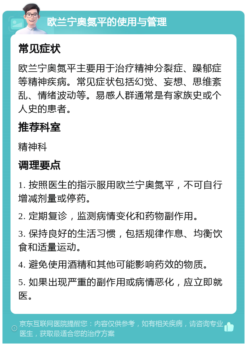 欧兰宁奥氮平的使用与管理 常见症状 欧兰宁奥氮平主要用于治疗精神分裂症、躁郁症等精神疾病。常见症状包括幻觉、妄想、思维紊乱、情绪波动等。易感人群通常是有家族史或个人史的患者。 推荐科室 精神科 调理要点 1. 按照医生的指示服用欧兰宁奥氮平，不可自行增减剂量或停药。 2. 定期复诊，监测病情变化和药物副作用。 3. 保持良好的生活习惯，包括规律作息、均衡饮食和适量运动。 4. 避免使用酒精和其他可能影响药效的物质。 5. 如果出现严重的副作用或病情恶化，应立即就医。