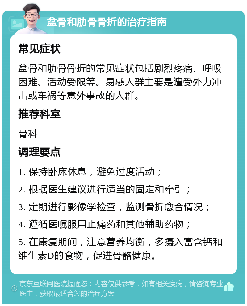 盆骨和肋骨骨折的治疗指南 常见症状 盆骨和肋骨骨折的常见症状包括剧烈疼痛、呼吸困难、活动受限等。易感人群主要是遭受外力冲击或车祸等意外事故的人群。 推荐科室 骨科 调理要点 1. 保持卧床休息，避免过度活动； 2. 根据医生建议进行适当的固定和牵引； 3. 定期进行影像学检查，监测骨折愈合情况； 4. 遵循医嘱服用止痛药和其他辅助药物； 5. 在康复期间，注意营养均衡，多摄入富含钙和维生素D的食物，促进骨骼健康。