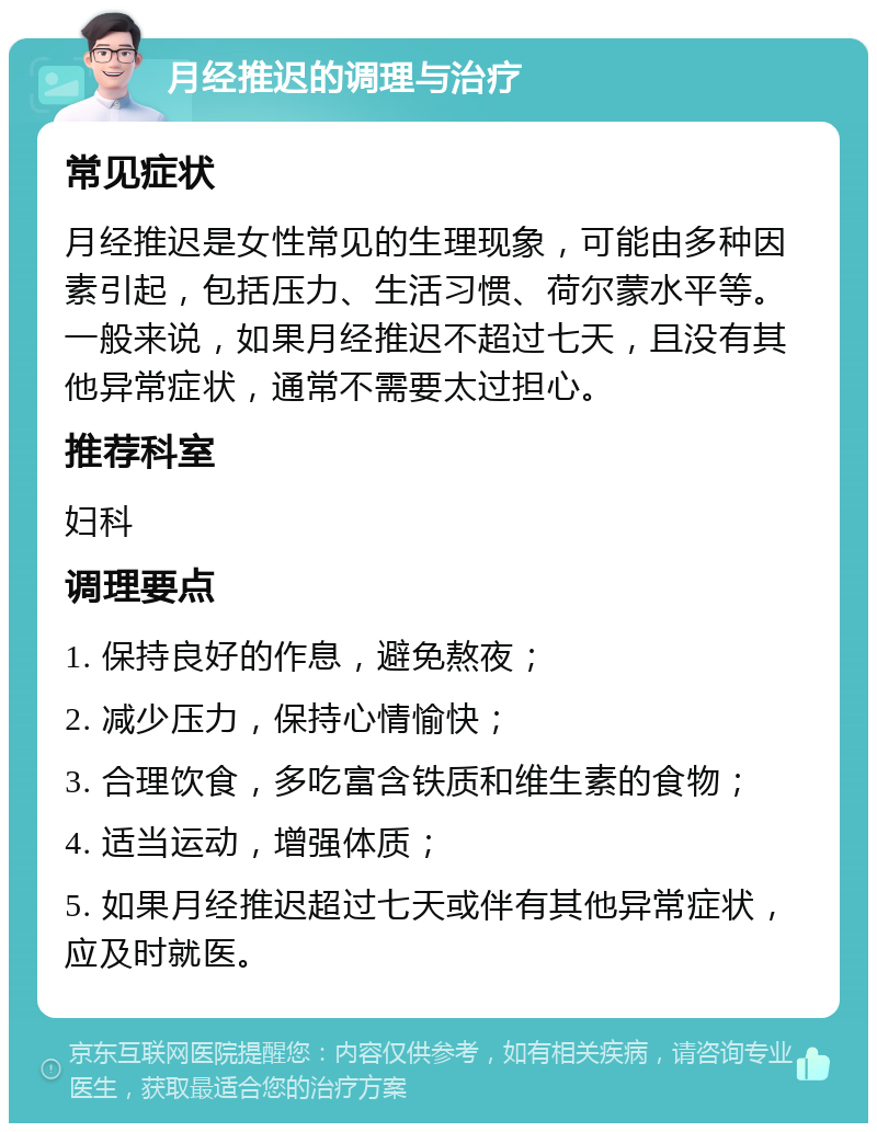 月经推迟的调理与治疗 常见症状 月经推迟是女性常见的生理现象，可能由多种因素引起，包括压力、生活习惯、荷尔蒙水平等。一般来说，如果月经推迟不超过七天，且没有其他异常症状，通常不需要太过担心。 推荐科室 妇科 调理要点 1. 保持良好的作息，避免熬夜； 2. 减少压力，保持心情愉快； 3. 合理饮食，多吃富含铁质和维生素的食物； 4. 适当运动，增强体质； 5. 如果月经推迟超过七天或伴有其他异常症状，应及时就医。