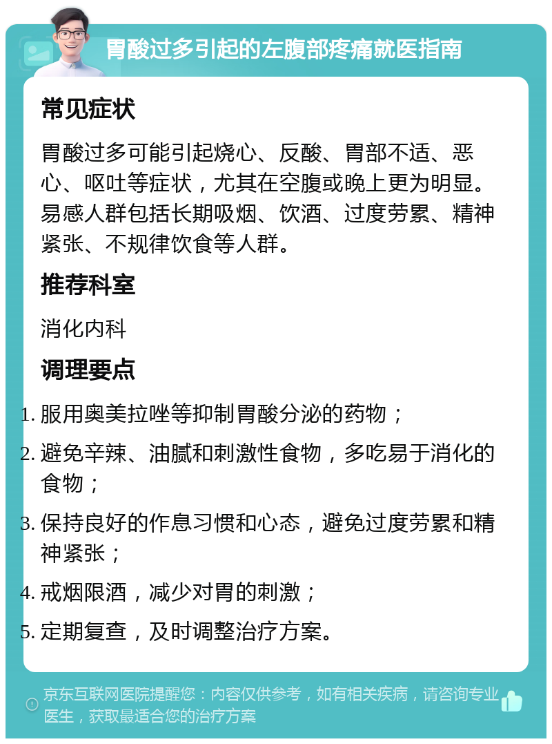 胃酸过多引起的左腹部疼痛就医指南 常见症状 胃酸过多可能引起烧心、反酸、胃部不适、恶心、呕吐等症状，尤其在空腹或晚上更为明显。易感人群包括长期吸烟、饮酒、过度劳累、精神紧张、不规律饮食等人群。 推荐科室 消化内科 调理要点 服用奥美拉唑等抑制胃酸分泌的药物； 避免辛辣、油腻和刺激性食物，多吃易于消化的食物； 保持良好的作息习惯和心态，避免过度劳累和精神紧张； 戒烟限酒，减少对胃的刺激； 定期复查，及时调整治疗方案。